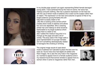 In my double page spread I am again representing British female teenager/
young adult. I have achieved this by the mise en scene, her wave hair,
makeup and pink clothing. She has a passive expression on her face but
with the use of direct mode of address she is seen as the subject rather than
an object. The expression on her face and costume is typical of that of my
target audience (young females) this will
help them to easily relate to her.
(26) She is looking at the camera which
creates direct mode of address and allows
her not to be objectiﬁed. She is wearing
similar hair and makeup to what would be
fashionable to my target audience which
helps them to relate to her.
(63) I added this medium long shot in to
change up the page and add a bit of
variety. The prop used in the image adds a
good representation of younger females
and isn't something stereotypically related
to teenagers like smoking or drinking.
The original image would of used direct
mode of address but I decided to place the text over his
eyes as i found many DJs had digital art added onto
there images. He is also the only male in the magazine
as I wanted to appeal more to a female audience and in
my research found that woman tended to appeal more to
woman when it came to magazines rather then men.  
 