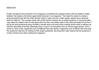 IDEOLOGY
Finally, throughout the production of my magazine I prioritised the reception theory with the ability to relate
between the readers and similar aged artists featured in my magazine. This helps the reader to create a
personal relationship with the artist therefor draws in dans and can create regular readers and a loyal fan
base for Platinum. The younger artists with similar fashion choices as my target audience, of young females,
may make the readers want to read about them as they more likely relate to the artist and aspire to be them. I
did by the shot positioning using conﬁdent, friendly faces and close shots creating direct mode of address as
well the informality of the text especially when it is put in conversation form on the two page spread. This is
similar to other music magazines such as Billboard but also fashion magazines such as Marie Clair that grab
the audiences attention by relating to their target audiences. By doing this it also means that the audience is
in their comfort zone when reading the magazine.
 