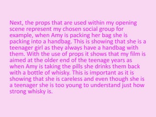 Next, the props that are used within my opening
scene represent my chosen social group for
example, when Amy is packing her bag she is
packing into a handbag. This is showing that she is a
teenager girl as they always have a handbag with
them. With the use of props it shows that my film is
aimed at the older end of the teenage years as
when Amy is taking the pills she drinks them back
with a bottle of whisky. This is important as it is
showing that she is careless and even though she is
a teenager she is too young to understand just how
strong whisky is.
 