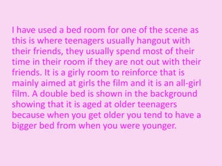 I have used a bed room for one of the scene as
this is where teenagers usually hangout with
their friends, they usually spend most of their
time in their room if they are not out with their
friends. It is a girly room to reinforce that is
mainly aimed at girls the film and it is an all-girl
film. A double bed is shown in the background
showing that it is aged at older teenagers
because when you get older you tend to have a
bigger bed from when you were younger.
 