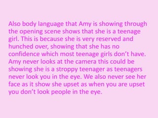 Also body language that Amy is showing through
the opening scene shows that she is a teenage
girl. This is because she is very reserved and
hunched over, showing that she has no
confidence which most teenage girls don’t have.
Amy never looks at the camera this could be
showing she is a stroppy teenager as teenagers
never look you in the eye. We also never see her
face as it show she upset as when you are upset
you don’t look people in the eye.
 