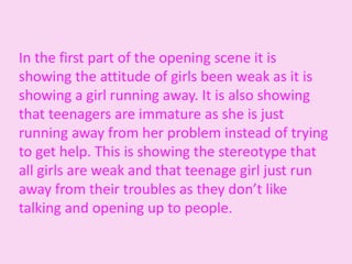 In the first part of the opening scene it is
showing the attitude of girls been weak as it is
showing a girl running away. It is also showing
that teenagers are immature as she is just
running away from her problem instead of trying
to get help. This is showing the stereotype that
all girls are weak and that teenage girl just run
away from their troubles as they don’t like
talking and opening up to people.
 