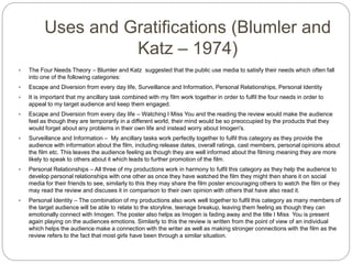 Uses and Gratifications (Blumler and
Katz – 1974)
 The Four Needs Theory – Blumler and Katz suggested that the public use media to satisfy their needs which often fall
into one of the following categories:
 Escape and Diversion from every day life, Surveillance and Information, Personal Relationships, Personal Identity
 It is important that my ancillary task combined with my film work together in order to fulfil the four needs in order to
appeal to my target audience and keep them engaged.
 Escape and Diversion from every day life – Watching I Miss You and the reading the review would make the audience
feel as though they are temporarily in a different world, their mind would be so preoccupied by the products that they
would forget about any problems in their own life and instead worry about Imogen's.
 Surveillance and Information – My ancillary tasks work perfectly together to fulfil this category as they provide the
audience with information about the film, including release dates, overall ratings, cast members, personal opinions about
the film etc. This leaves the audience feeling as though they are well informed about the filming meaning they are more
likely to speak to others about it which leads to further promotion of the film.
 Personal Relationships – All three of my productions work in harmony to fulfil this category as they help the audience to
develop personal relationships with one other as once they have watched the film they might then share it on social
media for their friends to see, similarly to this they may share the film poster encouraging others to watch the film or they
may read the review and discuses it in comparison to their own opinion with others that have also read it.
 Personal Identity – The combination of my productions also work well together to fulfil this category as many members of
the target audience will be able to relate to the storyline, teenage breakup, leaving them feeling as though they can
emotionally connect with Imogen. The poster also helps as Imogen is fading away and the title I Miss You is present
again playing on the audiences emotions. Similarly to this the review is written from the point of view of an individual
which helps the audience make a connection with the writer as well as making stronger connections with the film as the
review refers to the fact that most girls have been through a similar situation.
 