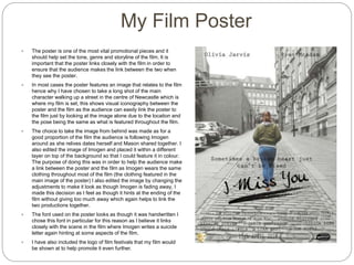 My Film Poster
 The poster is one of the most vital promotional pieces and it
should help set the tone, genre and storyline of the film. It is
important that the poster links closely with the film in order to
ensure that the audience makes the link between the two when
they see the poster.
 In most cases the poster features an image that relates to the film
hence why I have chosen to take a long shot of the main
character walking up a street in the centre of Newcastle which is
where my film is set, this shows visual iconography between the
poster and the film as the audience can easily link the poster to
the film just by looking at the image alone due to the location and
the pose being the same as what is featured throughout the film.
 The choice to take the image from behind was made as for a
good proportion of the film the audience is following Imogen
around as she relives dates herself and Mason shared together. I
also edited the image of Imogen and placed it within a different
layer on top of the background so that I could feature it in colour.
The purpose of doing this was in order to help the audience make
a link between the poster and the film as Imogen wears the same
clothing throughout most of the film (the clothing featured in the
main image of the poster) I also edited the image by changing the
adjustments to make it look as though Imogen is fading away, I
made this decision as I feel as though it hints at the ending of the
film without giving too much away which again helps to link the
two productions together.
 The font used on the poster looks as though it was handwritten I
chose this font in particular for this reason as I believe it links
closely with the scene in the film where Imogen writes a suicide
letter again hinting at some aspects of the film.
 I have also included the logo of film festivals that my film would
be shown at to help promote it even further.
 