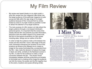 My Film Review
 My review was based closely on my style model, a
short film review from the magazine Little White Lies,
the target audience of this particular magazine is quite
young and falls within the age range of my target
audience because of this I ensured that my review
looked as close to my style model as possible in order
to attract the attention of my target audience.
 The main purpose of a film review is to help attract the
target audience through a non-biased individual’s
personal opinion. It is important that the review links
closely with the film and presents accurate information,
because of this the written aspect of my review took
the form of the typical conventions of a film review
including stats, ratings and an outline of the film.
 In order to help the audience make a link between the
review and the short film I took a still image of the two
main characters embracing one another at one of the
locations we filmed at this allowed me to create an
image for the review that looked like a screenshot from
the film. I also make the decision to feature the image
in black and white, similarly to the flashback scenes in
my film, in order for the audience to make a visual
connection between the two. This shows Visual
iconography between all three productions as similarly
to the poster just b y looking at the image the audience
can link the review, the poster and the film together due
to the actors, locations and poses all being similar.
 