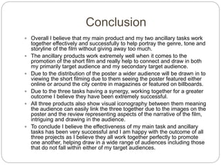 Conclusion
 Overall I believe that my main product and my two ancillary tasks work
together effectively and successfully to help portray the genre, tone and
storyline of the film without giving away too much.
 The ancillary products work extremely well when it comes to the
promotion of the short film and really help to connect and draw in both
my primarily target audience and my secondary target audience.
 Due to the distribution of the poster a wider audience will be drawn in to
viewing the short filming due to them seeing the poster featured either
online or around the city centre in magazines or featured on billboards.
 Due to the three tasks having a synergy, working together for a greater
outcome I believe they have been extremely successful.
 All three products also show visual iconography between them meaning
the audience can easily link the three together due to the images on the
poster and the review representing aspects of the narrative of the film,
intriguing and drawing in the audience.
 To conclude I believe the effectiveness of my main task and ancillary
tasks has been very successful and I am happy with the outcome of all
three projects as I believe they all work together perfectly to promote
one another, helping draw in a wide range of audiences including those
that do not fall within either of my target audiences.
 