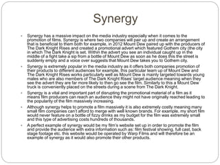 Synergy
 Synergy has a massive impact on the media industry especially when it comes to the
promotion of films. Synergy is where two companies will pair up and create an arrangement
that is beneficial to them both for example, in 2012 Mount Dew paired up with the producers of
The Dark Knight Rises and created a promotional advert which featured Gothem city (the city
in which The Dark Knight is set. Within the advert you see an individual caught up in the
middle of a fight take a sip from a bottle of Mount Dew as soon as he does this the street is
suddenly empty and a voice over suggests that Mount Dew takes you to Gothem city.
 Synergy is extremely popular in the media industry as it offers both companies promotion of
their products to different audiences for example, this particular team up of Mount Dew and
The Dark Knight Rises works particularly well as Mount Dew is mainly targeted towards young
males who are also members of The Dark Knight Rises’ target audience meaning when they
see the advert they are far more likely to then go see the film. Similarly to this a Mount Dew
truck is conveniently placed on the streets during a scene from The Dark Knight.
 Synergy is a vital and important part of disrupting the promotional material of a film as it
means film producers can reach an audience they might not have originally reached leading to
the popularity of the film massively increasing.
 Although synergy helps to promote a film massively it is also extremely costly meaning many
small film companies can’t afford to merge with well known brands. For example, my short film
would never feature on a bottle of fizzy drinks as my budget for the film was extremely small
and this type of advertising costs hundreds of thousands.
 A perfect example of synergy would be my film’s website set up in order to promote the film
and provide the audience with extra information such as: film festival showing, full cast, back
stage footage etc. this website would be operated by Warp Films and will therefore be an
example of synergy as it would also promote their other products.
 