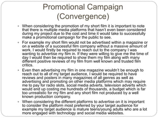 Promotional Campaign
(Convergence)
 When considering the promotion of my short film it is important to note
that there is multiple media platforms that hasn’t even been considered
during my project due to the cost and time it would take to successfully
make a promotional campaign for the public to see.
 For example my short film would not be advertised within a magazine or
on a website of a successful film company without a massive amount of
work. I would firstly be required to reach out to the company I was
wanting to advertise my film in. If they were willing to give me the time of
day I would then be required to show them my film along with many
different positive reviews of my film from well known and trusted film
critics.
 Even then advertising my film in one magazine wouldn’t be enough to
reach out to all of my target audience, I would be required to have
reviews and posters in many magazines of all genres as well as
advertising and promoting on other media platforms which may require
me to pay for radio slots, social media adverts, television adverts which
would end up costing me hundreds of thousands, a budget which is far
too unrealistic for my film and any short film not produced by a well
known production company.
 When considering the different platforms to advertise on it is important
to consider the platform most preferred by your target audience for
example my target audience is mature teens/young adults who are a lot
more engaged with technology and social media websites.
 