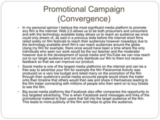 Promotional Campaign
(Convergence)
 In my personal opinion I believe the most significant media platform to promote
any film is the internet. Web 2.0 allows us to be both prosumers and consumers
and with the technology available today allows us to reach an audience we once
could only dream of, as said in a previous slide before the internet short films
relied solely on film festivals to reach their audiences however nowadays due to
the technology available short film’s can reach audiences around the globe.
Using my film for example, there once would have been a time where the only
individuals who seen our work would be the our teacher and the moderator
however due to the development of social media and YouTube we can now reach
out to our target audience and not only distribute our film to them but receive
feedback so that we can improve our product.
 Social media is one of the largest media platforms on the internet and can be a
free way to advertise your film for example the film Paranormal Activity was
produced on a very low budget and relied many on the promotion of the film
through their audience’s social media accounts people would share the trailer
onto their timeline that others would then see and share it themselves leading to
the film trailer connecting with millions of people who then went on to buy tickets
to see the film.
 Big social media platforms like Facebook also offer companies the opportunity to
buy targeted advertising. This is when Facebook send messages and links of the
promotional material to their users that fall into the target audience of the film.
This leads to more publicity of the film and helps to grow the audience.
 