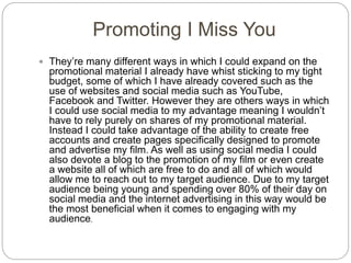 Promoting I Miss You
 They’re many different ways in which I could expand on the
promotional material I already have whist sticking to my tight
budget, some of which I have already covered such as the
use of websites and social media such as YouTube,
Facebook and Twitter. However they are others ways in which
I could use social media to my advantage meaning I wouldn’t
have to rely purely on shares of my promotional material.
Instead I could take advantage of the ability to create free
accounts and create pages specifically designed to promote
and advertise my film. As well as using social media I could
also devote a blog to the promotion of my film or even create
a website all of which are free to do and all of which would
allow me to reach out to my target audience. Due to my target
audience being young and spending over 80% of their day on
social media and the internet advertising in this way would be
the most beneficial when it comes to engaging with my
audience.
 