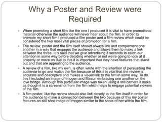 Why a Poster and Review were
Required
 When promoting a short film like the one I produced it is vital to have promotional
material otherwise the audience will never hear about the film. In order to
promote my short film I produced a film poster and a film review which could be
considered the two most vital pieces of promotion for a film.
 The review, poster and the film itself should always link and complement one
another in a way that engages the audience and allows them to make a link
between the three. It is said that we give advertising 3 seconds to catch our
attention in some way before deciding whether or not we’re going to look at it
properly or move on due to this it is important that they have features that stand
out and that are appealing to the audience.
 A review of a film, like my own, is often wrote with the intention of persuading the
audience to go and watch the film because of this it is vital that the review is
accurate and descriptive and makes a visual link to the film in some way. To do
this I included an image of Imogen and Mason embracing one another on the
love bridge. Although this particular image was taken using a still camera it looks
as though it is a screenshot from the film which helps to engage potential viewers
of the film.
 A film poster, like the review should also link closely to the film itself in order for
the audience to make a connection between the two because of this my poster
features an still shot image of Imogen similar to the shots of her within the film.
 
