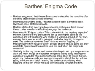 Barthes’ Enigma Code
 Barthes suggested that they’re five codes to describe the narrative of a
storyline these codes are as followed:
 Hermeneutic/Enigma code, Proairetic/Action code, Semantic code,
Symbolic code, Referential code.
 Barthes states that every media production includes at least one of
these codes in order to effectively engage the audience.
 Hermeneutic/ Enigma code – This code refers to the mystery aspect of
the film. All three of my productions set up an enigma code as the
audience are left wondering why Imogen is walking around on her own,
making them wonder what is going on and what is going to happen
next. The audience receives small hints as to what is going on
throughout the film however aren’t directly shown what is going on, they
are left to figure it out themselves until the end when the enigma is
answered.
 Similarly to this my poster and review also help to set up a enigma code
as in the main image of the poster Imogen is fading away leading the
audience to wonder why meaning they’re more likely to watch the film.
Again my review reveals just enough information about the film without
going into too much detail leaving the audience wondering what
happens in the film which will lead to them going to watch the film.
 