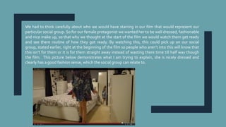 We had to think carefully about who we would have starring in our film that would represent our
particular social group. So for our female protagonist we wanted her to be well dressed, fashionable
and nice make up, so that why we thought at the start of the film we would watch them get ready
and see there routine of how they got ready. By watching this, this could pick up on our social
group, stated earlier, right at the beginning of the film so people who aren’t into this will know that
this isn’t for them or it is for them straight away instead of wasting there time till half way though
the film. This picture below demonstrates what I am trying to explain, she is nicely dressed and
clearly has a good fashion sense, which the social group can relate to.
 