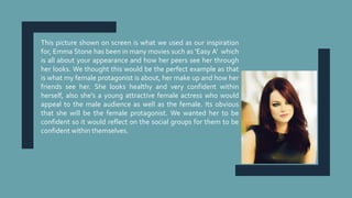 This picture shown on screen is what we used as our inspiration
for, Emma Stone has been in many movies such as ‘Easy A’ which
is all about your appearance and how her peers see her through
her looks. We thought this would be the perfect example as that
is what my female protagonist is about, her make up and how her
friends see her. She looks healthy and very confident within
herself, also she's a young attractive female actress who would
appeal to the male audience as well as the female. Its obvious
that she will be the female protagonist. We wanted her to be
confident so it would reflect on the social groups for them to be
confident within themselves.
 