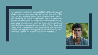 Here you are presented with an image of Dylan O'Brian, he is exactly
what we want our social group to be. He's been in films such as ‘The
FirstTime’ and ‘The Maze Runner’, which are about romance and
physical activity. But in most of his films he's been in he's never been
an over confident person, this is the quality that we want our male
social group to be.When they watch our film product we want them
to think about themselves and make them feel as if they don’t need
certain things to succeed in life such as confidence. If we place them
together through parallel editing then they will automatically think
that will be together but that’s when she chuck in the twist.
 