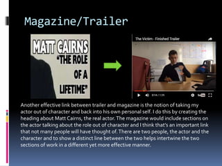 Magazine/Trailer
Another effective link between trailer and magazine is the notion of taking my
actor out of character and back into his own personal self. I do this by creating the
heading about Matt Cairns, the real actor.The magazine would include sections on
the actor talking about the role out of character and I think that’s an important link
that not many people will have thought of.There are two people, the actor and the
character and to show a distinct line between the two helps intertwine the two
sections of work in a different yet more effective manner.
 