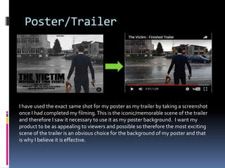 Poster/Trailer
I have used the exact same shot for my poster as my trailer by taking a screenshot
once I had completed my filming.This is the iconic/memorable scene of the trailer
and therefore I saw it necessary to use it as my poster background. I want my
product to be as appealing to viewers and possible so therefore the most exciting
scene of the trailer is an obvious choice for the background of my poster and that
is why I believe it is effective.
 