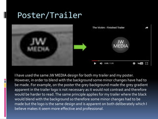 Poster/Trailer
I have used the same JW MEDIA design for both my trailer and my poster.
However, in order to blend with the background some minor changes have had to
be made. For example, on the poster the grey background made the grey gradient
apparent in the trailer logo is not necessary as it would not contrast and therefore
would be harder to read.The same principle applies for my trailer where the black
would blend with the background so therefore some minor changes had to be
made but the logo is the same design and is apparent on both deliberately which I
believe makes it seem more effective and professional.
 