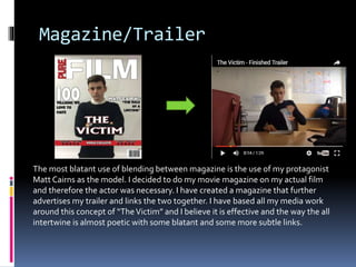 Magazine/Trailer
The most blatant use of blending between magazine is the use of my protagonist
Matt Cairns as the model. I decided to do my movie magazine on my actual film
and therefore the actor was necessary. I have created a magazine that further
advertises my trailer and links the two together. I have based all my media work
around this concept of “TheVictim” and I believe it is effective and the way the all
intertwine is almost poetic with some blatant and some more subtle links.
 