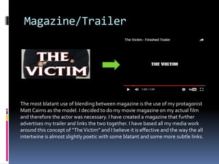 Magazine/Trailer
The most blatant use of blending between magazine is the use of my protagonist
Matt Cairns as the model. I decided to do my movie magazine on my actual film
and therefore the actor was necessary. I have created a magazine that further
advertises my trailer and links the two together. I have based all my media work
around this concept of “TheVictim” and I believe it is effective and the way the all
intertwine is almost slightly poetic with some blatant and some more subtle links.
 