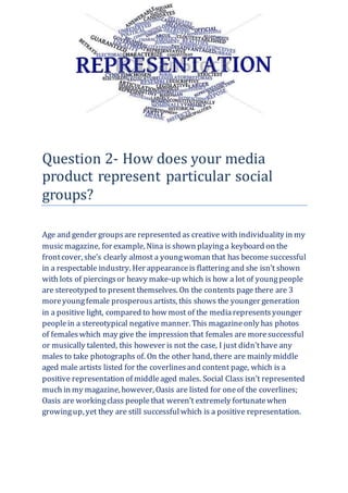 Question 2- How does your media
product represent particular social
groups?
Age and gender groupsare represented as creative with individuality in my
musicmagazine, for example, Nina is shown playinga keyboard on the
frontcover, she’s clearly almost a youngwoman that has become successful
in a respectable industry. Her appearanceis flattering and she isn’t shown
with lots of piercingsor heavy make-up which is how a lot of youngpeople
are stereotyped to present themselves. On the contents page there are 3
moreyoungfemale prosperousartists, this shows the younger generation
in a positive light, compared to how most of the mediarepresentsyounger
peoplein a stereotypical negative manner. This magazineonly has photos
of femaleswhich may give the impression that females are moresuccessful
or musically talented, this however is not the case, I just didn’thave any
males to take photographs of. On the other hand, there are mainly middle
aged male artists listed for the coverlinesand content page, which is a
positive representation of middleaged males. Social Class isn’t represented
much in my magazine, however, Oasis are listed for oneof the coverlines;
Oasis are workingclass peoplethat weren’t extremely fortunatewhen
growingup, yet they are still successfulwhich is a positive representation.
 