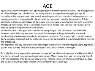 AGE
Age is also shown throughout our opening sequence from the two characters. The protagonist is
an older teenage boy ,18 where as the antagonist is a younger late teenager girl, age 13.
throughout this sequence we have added some hegemonic and pluralistic ideology such as the
main protagonist is trapped and in danger with this young girl causing the problem. This is
definitely challenging stereotype as its usually the other way around where the older one is the
threat and the younger child is in danger. However, in horror films like this the younger girl is
seen as being more powerful than the older.
In addition, most teenagers are classified as being uptight , out of control and rowdy like
however in our title sequence we represent the teenager as being vulnerable and week
emphasising how teenagers can be in a dangerous situation. The younger girl is usually seen as
being innocent and quiet but we challenge stereotype by changing it around and making the girl
the antagonist.
The represent the day to day outfit of a teenager the character wore the typical jeans, top and a
pair of Nike trainers. This represents the casual and typical look of a teenager.
To imply that the antagonist is a younger teenage girl we also used a prop of a teddy bear which
she carries around. Here we use hegemonic idea as Many horror films use this idea, starting of
with the possessed child being in a play room or holding some sort of creepy doll/bear. As toys
are associated with younger children we can instantly guess their age.
 