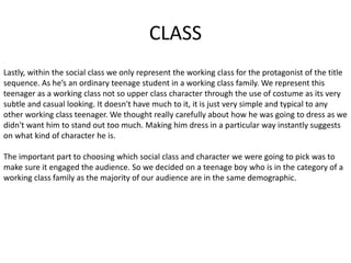 CLASS
Lastly, within the social class we only represent the working class for the protagonist of the title
sequence. As he’s an ordinary teenage student in a working class family. We represent this
teenager as a working class not so upper class character through the use of costume as its very
subtle and casual looking. It doesn't have much to it, it is just very simple and typical to any
other working class teenager. We thought really carefully about how he was going to dress as we
didn't want him to stand out too much. Making him dress in a particular way instantly suggests
on what kind of character he is.
The important part to choosing which social class and character we were going to pick was to
make sure it engaged the audience. So we decided on a teenage boy who is in the category of a
working class family as the majority of our audience are in the same demographic.
 