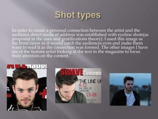 In order to create a personal connection between the artist and the
audience direct mode of address was established with eyeline shots(as
proposed in the uses and gratifications theory). I used this image as
the front cover as it would catch the audiences eyes and make them
want to read it as the connection was formed. The other images I have
are of the feature artist looking at the text in the magazine to focus
their attention on the content.
 