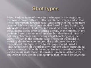 I used various types of shots for the images in my magazine
this was to create different effects with each image and so that
it was appropriate for each page. An example of this is my front
cover which was a medium shot that I used for my front cover
where direct mode of address is formed between the artist and
the audience as the artist is staring directly at the camera. In my
contents I used another medium shot bur this time of the artist
holding gold chains and wearing a watch looking onto the
words written in the contents page. The outfit the model is
wearing also follows common codes and conventions of a
magazine of this type. In my double page spread I used a
longshot to show off the urban environment which surrounded
the artist to again fit with the urban feel my magazine has to it. I
used a young male model this makes it more relatable to the
audience as they are the demographic that I would be targeting.
 