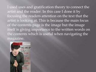 I used uses and gratification theory to connect the
artist and the reader. In this case I done it by
focusing the readers attention on the text that the
artist is looking at. This is because the main focus
of the contents page is the image but the image
itself is giving importance to the written words on
the contents which is useful when navigating the
magazine.
 