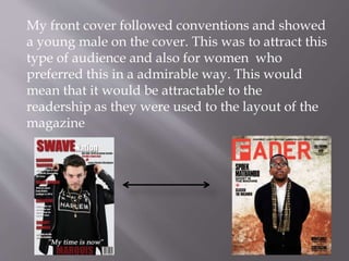 My front cover followed conventions and showed
a young male on the cover. This was to attract this
type of audience and also for women who
preferred this in a admirable way. This would
mean that it would be attractable to the
readership as they were used to the layout of the
magazine
 
