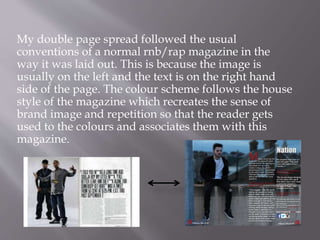 My double page spread followed the usual
conventions of a normal rnb/rap magazine in the
way it was laid out. This is because the image is
usually on the left and the text is on the right hand
side of the page. The colour scheme follows the house
style of the magazine which recreates the sense of
brand image and repetition so that the reader gets
used to the colours and associates them with this
magazine.
 