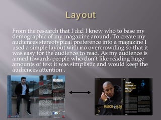 From the research that I did I knew who to base my
demographic of my magazine around. To create my
audiences stereotypical preference into a magazine I
used a simple layout with no overcrowding so that it
was easy for the audience to read. As my audience is
aimed towards people who don’t like reading huge
amounts of text it was simplistic and would keep the
audiences attention .
 