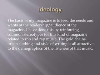 The basis of my magazine is to feed the needs and
wants of the readership/audience of the
magazine. I have done this by reinforcing
common stereotypes for this kind of magazine
related to rnb and rap music. The gold chains
urban clothing and style of writing is all attractive
to the demographics of the listeners of that music.
 