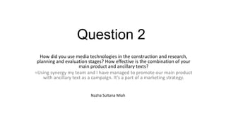 Question 2
How did you use media technologies in the construction and research,
planning and evaluation stages? How effective is the combination of your
main product and ancillary texts?
=Using synergy my team and I have managed to promote our main product
with ancillary text as a campaign. It’s a part of a marketing strategy.
Nazha Sultana Miah
 