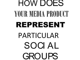 HOW DOES
YOUR MEDIA PRODUCT
REPRESENT
PARTICULAR
SOCI AL
GROUPS
 
