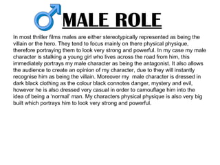 MALE ROLE
In most thriller films males are either stereotypically represented as being the
villain or the hero. They tend to focus mainly on there physical physique,
therefore portraying them to look very strong and powerful. In my case my male
character is stalking a young girl who lives across the road from him, this
immediately portrays my male character as being the antagonist. It also allows
the audience to create an opinion of my character, due to they will instantly
recognise him as being the villain. Moreover my male character is dressed in
dark black clothing as the colour black connotes danger, mystery and evil,
however he is also dressed very casual in order to camouflage him into the
idea of being a ‘normal’ man. My characters physical physique is also very big
built which portrays him to look very strong and powerful.
 