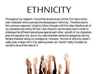 ETHNICITY
Throughout my research I found that almost every thriller film had awhite
main character which portraysthestereotypesin ethnicity. Thereforedueto
thiscommon responseI choseto follow through with thisidea, thereforeall of
my charactersarewhite, British I also choseto usethesameracein order to
challengethedifferent stereotypesagainst each other, asboth of my characters
play theoppositerole, dueto my malecharacter being theantagonist and my
femalecharacter being my protagonist. However theroleof ethnicity doesn’t
really play alargerolein my opening scene, asI haven't really focused my
narrativearound theideaof it.
 
