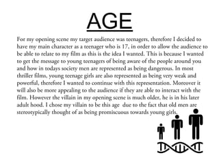 AGE
For my opening scene my target audience was teenagers, therefore I decided to
have my main character as a teenager who is 17, in order to allow the audience to
be able to relate to my film as this is the idea I wanted. This is because I wanted
to get the message to young teenagers of being aware of the people around you
and how in todays society men are represented as being dangerous. In most
thriller films, young teenage girls are also represented as being very weak and
powerful, therefore I wanted to continue with this representation. Moreover it
will also be more appealing to the audience if they are able to interact with the
film. However the villain in my opening scene is much older, he is in his later
adult hood. I chose my villain to be this age due to the fact that old men are
stereotypically thought of as being promiscuous towards young girls.
 