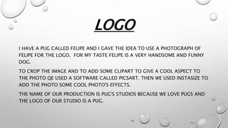 LOGO
I HAVE A PUG CALLED FELIPE AND I GAVE THE IDEA TO USE A PHOTOGRAPH OF
FELIPE FOR THE LOGO. FOR MY TASTE FELIPE IS A VERY HANDSOME AND FUNNY
DOG.
TO CROP THE IMAGE AND TO ADD SOME CLIPART TO GIVE A COOL ASPECT TO
THE PHOTO QE USED A SOFTWARE CALLED PICSART. THEN WE USED INSTASIZE TO
ADD THE PHOTO SOME COOL PHOTO'S EFFECTS.
THE NAME OF OUR PRODUCTION IS PUG'S STUDIOS BECAUSE WE LOVE PUGS AND
THE LOGO OF OUR STUDIO IS A PUG.
 