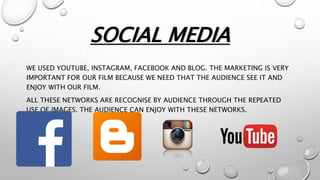 SOCIAL MEDIA
WE USED YOUTUBE, INSTAGRAM, FACEBOOK AND BLOG. THE MARKETING IS VERY
IMPORTANT FOR OUR FILM BECAUSE WE NEED THAT THE AUDIENCE SEE IT AND
ENJOY WITH OUR FILM.
ALL THESE NETWORKS ARE RECOGNISE BY AUDIENCE THROUGH THE REPEATED
USE OF IMAGES. THE AUDIENCE CAN ENJOY WITH THESE NETWORKS.
 