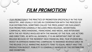 FILM PROMOTION
• FILM PROMOTION IS THE PRACTICE OF PROMOTION SPECIFICALLY IN THE FILM
INDUSTRY, AND USUALLY OCCURS IN COORDINATION WITH THE PROCESS OF
FILM DISTRIBUTION. SOMETIMES CALLED THE PRESS JUNKET OR FILM JUNKET,
FILM PROMOTION GENERALLY INCLUDES PRESS RELEASES, ADVERTISING
CAMPAIGNS, MERCHANDISING, FRANCHISING AND MEDIA, AND INTERVIEWS
WITH THE KEY PEOPLE INVOLVED WITH THE MAKING OF THE FILM, LIKE ACTORS
AND DIRECTORS. AS WITH ALL BUSINESS, IT IS AN IMPORTANT PART OF ANY
RELEASE BECAUSE OF THE INHERENT HIGH FINANCIAL RISK; FILM STUDIOS WILL
INVEST IN EXPENSIVE MARKETING CAMPAIGNS TO MAXIMIZE REVENUE EARLY IN
THE RELEASE CYCLE. MARKETING BUDGETS TEND TO EQUAL ABOUT HALF THE
PRODUCTION BUDGET. PUBLICITY IS GENERALLY HANDLED BY THE DISTRIBUTOR
AND EXHIBITORS.
 