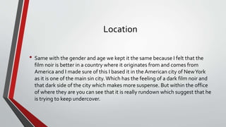 Location
• Same with the gender and age we kept it the same because I felt that the
film noir is better in a country where it originates from and comes from
America and I made sure of this I based it in the American city of NewYork
as it is one of the main sin city. Which has the feeling of a dark film noir and
that dark side of the city which makes more suspense. But within the office
of where they are you can see that it is really rundown which suggest that he
is trying to keep undercover.
 