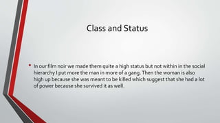 Class and Status
• In our film noir we made them quite a high status but not within in the social
hierarchy I put more the man in more of a gang.Then the woman is also
high up because she was meant to be killed which suggest that she had a lot
of power because she survived it as well.
 