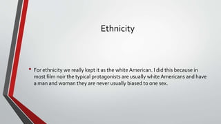 Ethnicity
• For ethnicity we really kept it as the white American. I did this because in
most film noir the typical protagonists are usually white Americans and have
a man and woman they are never usually biased to one sex.
 