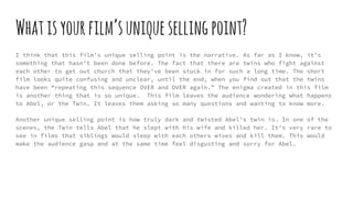 Whatisyourfilm’suniquesellingpoint?
I think that this film’s unique selling point is the narrative. As far as I know, it’s
something that hasn’t been done before. The fact that there are twins who fight against
each other to get out church that they’ve been stuck in for such a long time. The short
film looks quite confusing and unclear, until the end, when you find out that the twins
have been “repeating this sequence OVER and OVER again.” The enigma created in this film
is another thing that is so unique. This film leaves the audience wondering what happens
to Abel, or the Twin. It leaves them asking so many questions and wanting to know more.
Another unique selling point is how truly dark and twisted Abel’s twin is. In one of the
scenes, the Twin tells Abel that he slept with his wife and killed her. It’s very rare to
see in films that siblings would sleep with each others wives and kill them. This would
make the audience gasp and at the same time feel disgusting and sorry for Abel.
 