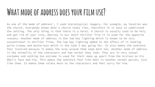 Whatmodeofaddressdoesyourfilmuse?
As one of the mode of address’, I used stereotypical imagery. For example, my location was
the church. Everybody knows what a church looks like, therefore it is easy to understand
the setting. The only thing is that there is a twist. A church is usually used to be holy
and get rid of your sins, whereas in our short thriller film it is used for the opposite
reasons. Another mode of address is the low key lighting which is known to be very
conventional in thriller films. The low key lighting added to the effect of it looking
quite creepy and mysterious which is the look I was going for. It also makes the audience
feel involved because it makes the area around them seem dark too. Another mode of address
is the normality of the characters and how normal they look. They are in very casual
costumes and nothing too extreme is used for their make up apart from the bruises on his
Abel’s face and hip. This makes the audience feel like Abel is another normal person, just
like them. It makes them relate more to the characters and feel sorry for him.
 