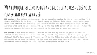 Whatuniquesellingpointandmodeofaddressdoesyour
posterandreviewhave?
USP poster - The unique selling point for my magazine review is the syringe and how it’s
shown. Abel/Twin is holding it, although ready to inject. This looks creepy and strange
which will attract the audience. This doesn’t reveal how it’s going to be used, so the
audience will want to see. Another thing is the top left corner of the poster. It has the
recording button. It tells us that something is recorded through the camera.
MOA poster - The mode of address I wanted to use for my poster is quite informal to
reflect on the characters in the film. They aren’t very serious, in fact, quite playful.
Although Abel’s face shows different. Just like the film, the mode of address here is
confusing. It is used to confuse the audience and make them feel like they don’t quite
understand what’s happening, just like the protagonist in the film
continued...
 
