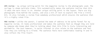 UPS review - my unique selling point for the magazine review is the photographs used. The
syringe is shown multiple times. This automatically makes the audience realise that this
is what the main focus is on. Another unique selling point is the layout. There are big
photographs from behind the scenes, and also a bit of text to explain the film a little
bit. It also includes a review from somebody professional which ensures the audience that
it’s a highly rated film.
MOA review - unlike the poster, I wanted the mode of address to be quite formal for my
magazine review. It looks professional and makes the audience feel as though they are told
by someone who knows what they’re talking about that this film is truly interesting and
worthwhile. The text however, is quite informal to also relate to the audience and feel
like they are talking to a friend. The audience feels more comfortable reading it and it
also reflect the film itself.
 