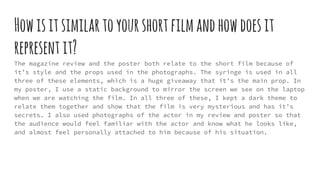 Howisitsimilartoyourshortfilmandhowdoesit
representit?
The magazine review and the poster both relate to the short film because of
it’s style and the props used in the photographs. The syringe is used in all
three of these elements, which is a huge giveaway that it’s the main prop. In
my poster, I use a static background to mirror the screen we see on the laptop
when we are watching the film. In all three of these, I kept a dark theme to
relate them together and show that the film is very mysterious and has it’s
secrets. I also used photographs of the actor in my review and poster so that
the audience would feel familiar with the actor and know what he looks like,
and almost feel personally attached to him because of his situation.
 